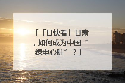 「甘快看」甘肃，如何成为中国“绿电心脏”？