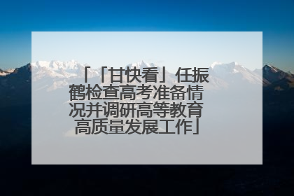 「甘快看」任振鹤检查高考准备情况并调研高等教育高质量发展工作