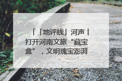 「地评线」河声丨打开河南文旅“藏宝盒”，文明瑰宝澎湃发展“豫动能”