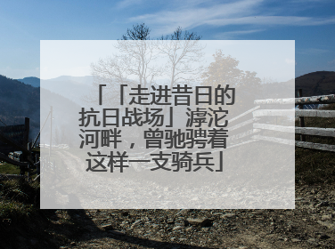 「走进昔日的抗日战场」滹沱河畔，曾驰骋着这样一支骑兵