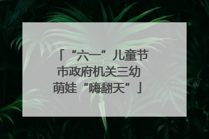 “六一”儿童节 市政府机关三幼萌娃“嗨翻天”
