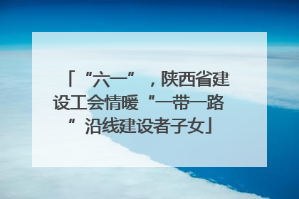 “六一”，陕西省建设工会情暖“一带一路”沿线建设者子女