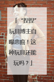 “捏捏”玩具博主自曝患癌！这种玩具还能玩吗？