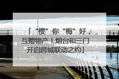 “樱”你“梅”好，互赠物产！烟台和三门开启跨城联动之约