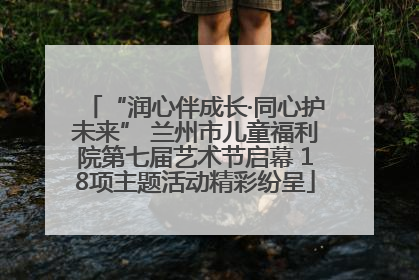 “润心伴成长·同心护未来” 兰州市儿童福利院第七届艺术节启幕 18项主题活动精彩纷呈