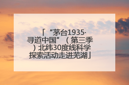 “茅台1935·寻道中国”（第三季）北纬30度线科学探索活动走进芜湖