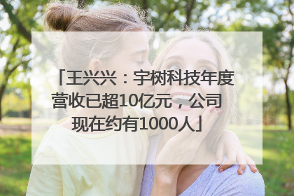 王兴兴：宇树科技年度营收已超10亿元，公司现在约有1000人
