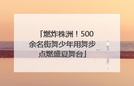 燃炸株洲！500余名街舞少年用舞步点燃盛夏舞台