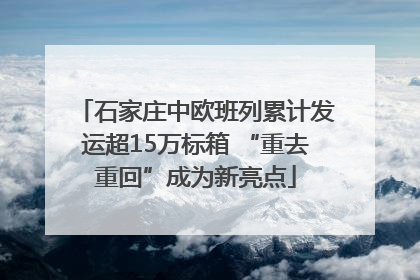 石家庄中欧班列累计发运超15万标箱 “重去重回”成为新亮点