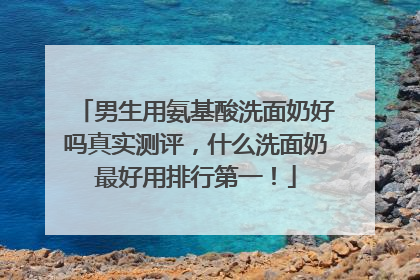 男生用氨基酸洗面奶好吗真实测评，什么洗面奶最好用排行第一！