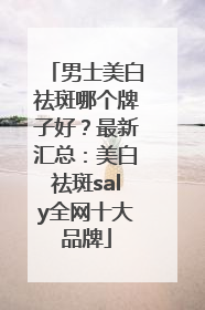男士美白祛斑哪个牌子好？最新汇总：美白祛斑saly全网十大品牌