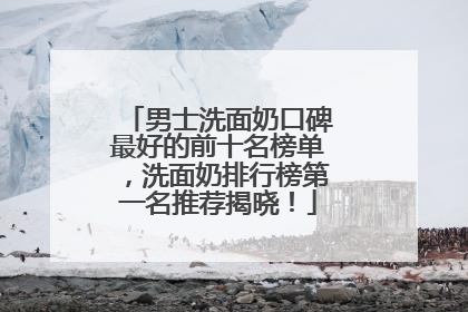 男士洗面奶口碑最好的前十名榜单，洗面奶排行榜第一名推荐揭晓！