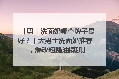 男士洗面奶哪个牌子最好？十大男士洗面奶推荐，爆改粗糙油腻肌