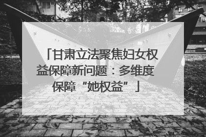 甘肃立法聚焦妇女权益保障新问题：多维度保障“她权益”