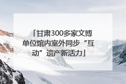 甘肃300多家文博单位馆内室外同步“互动”遗产新活力