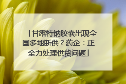 甘露特钠胶囊出现全国多地断供？药企：正全力处理供货问题
