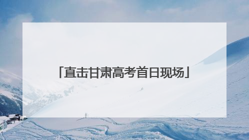 直击甘肃高考首日现场
