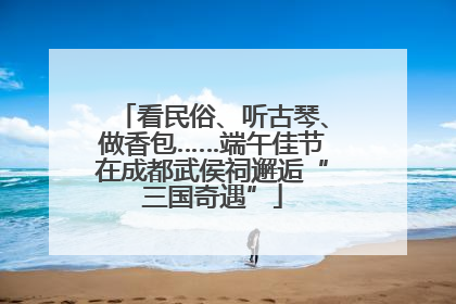 看民俗、听古琴、做香包……端午佳节在成都武侯祠邂逅“三国奇遇”