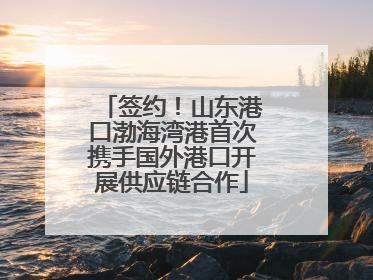 签约！山东港口渤海湾港首次携手国外港口开展供应链合作