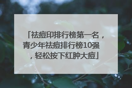 祛痘印排行榜第一名，青少年祛痘排行榜10强，轻松按下红肿大痘