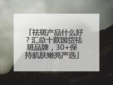 祛斑产品什么好？汇总十款国货祛斑品牌，30+保持肌肤嫩亮严选
