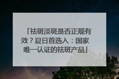 祛斑淡斑是否正规有效？夏日首选入：国家唯一认证的祛斑产品