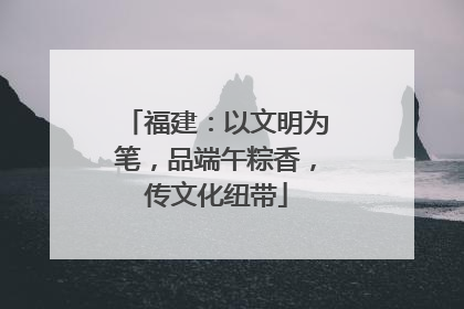 福建：以文明为笔，品端午粽香，传文化纽带