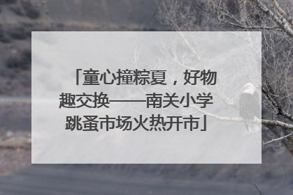 童心撞粽夏，好物趣交换——南关小学跳蚤市场火热开市