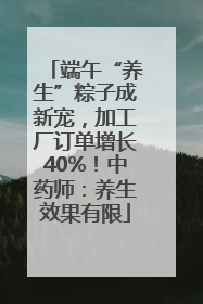 端午“养生”粽子成新宠，加工厂订单增长40%！中药师：养生效果有限