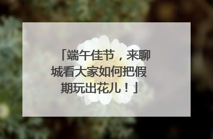 端午佳节，来聊城看大家如何把假期玩出花儿！