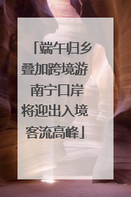 端午归乡叠加跨境游 南宁口岸将迎出入境客流高峰