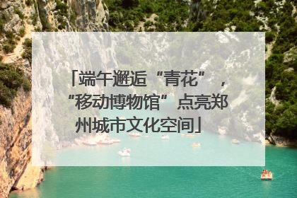 端午邂逅“青花”，“移动博物馆”点亮郑州城市文化空间