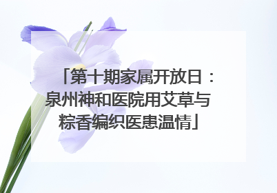 第十期家属开放日：泉州神和医院用艾草与粽香编织医患温情