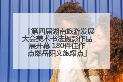 第四届湖南旅游发展大会美术书法摄影作品展开幕 180件佳作点燃岳阳文旅爆点