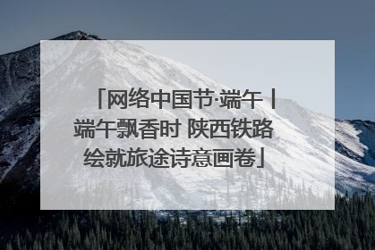 网络中国节·端午丨端午飘香时 陕西铁路绘就旅途诗意画卷
