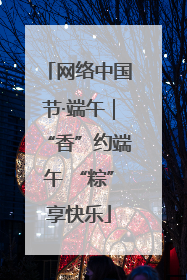 网络中国节·端午｜“香”约端午 “粽”享快乐