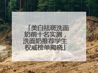 美白祛斑洗面奶前十名实测，洗面奶推荐学生权威榜单揭晓