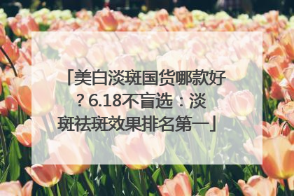 美白淡斑国货哪款好？6.18不盲选：淡斑祛斑效果排名第一