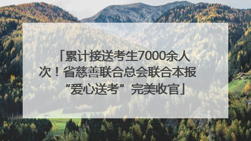 累计接送考生7000余人次！省慈善联合总会联合本报“爱心送考”完美收官
