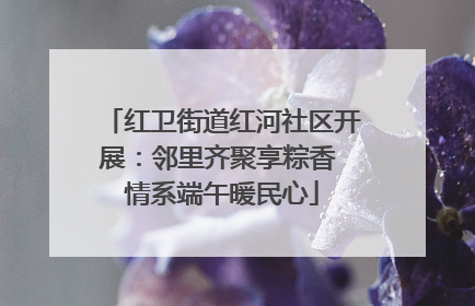 红卫街道红河社区开展：邻里齐聚享粽香 情系端午暖民心