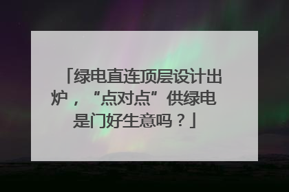 绿电直连顶层设计出炉，“点对点”供绿电是门好生意吗？