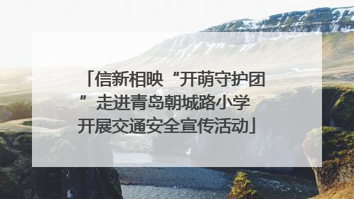 信新相映“开萌守护团”走进青岛朝城路小学 开展交通安全宣传活动