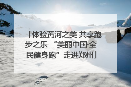 体验黄河之美 共享跑步之乐 “美丽中国·全民健身跑”走进郑州