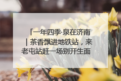 一年四季·泉在济南｜茶香飘进地铁站，来老屯站赶一场别开生面的“茶韵市集”！