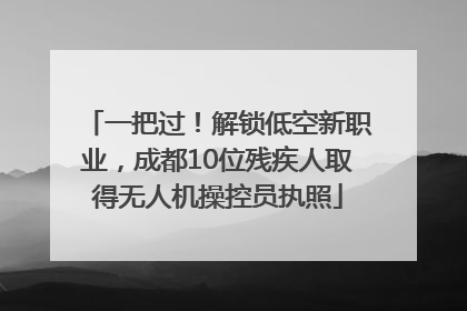一把过！解锁低空新职业，成都10位残疾人取得无人机操控员执照