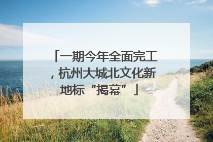 一期今年全面完工，杭州大城北文化新地标“揭幕”