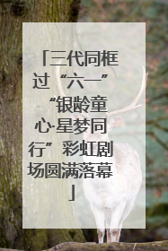 三代同框过“六一” “银龄童心·星梦同行”彩虹剧场圆满落幕