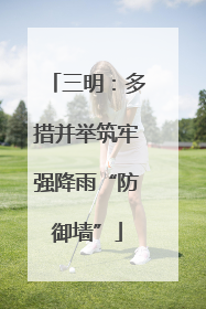 三明：多措并举筑牢强降雨“防御墙”