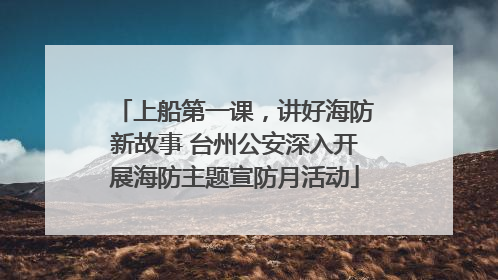 上船第一课，讲好海防新故事 台州公安深入开展海防主题宣防月活动