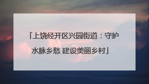 上饶经开区兴园街道：守护水脉乡愁 建设美丽乡村